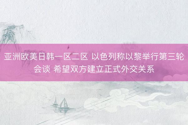 亚洲欧美日韩一区二区 以色列称以黎举行第三轮会谈 希望双方建立正式外交关系