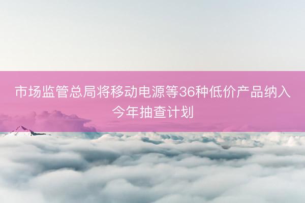 市场监管总局将移动电源等36种低价产品纳入今年抽查计划