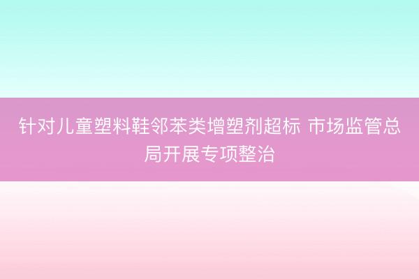 针对儿童塑料鞋邻苯类增塑剂超标 市场监管总局开展专项整治