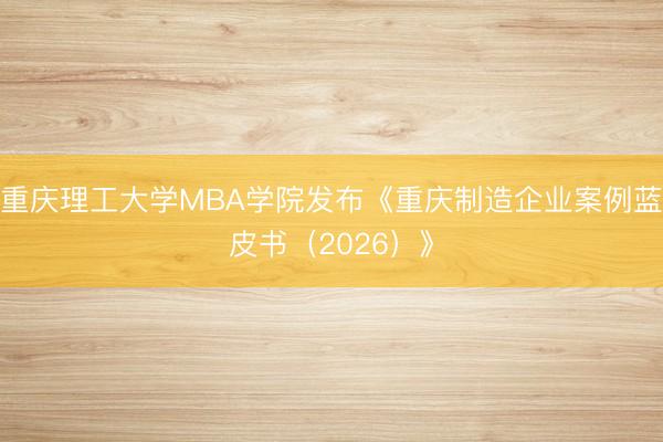 重庆理工大学MBA学院发布《重庆制造企业案例蓝皮书（2026）》