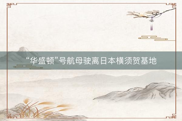 “华盛顿”号航母驶离日本横须贺基地
