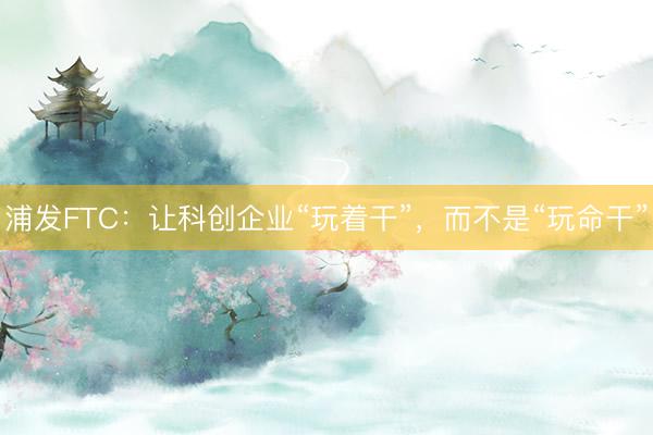 浦发FTC：让科创企业“玩着干”，<a href=