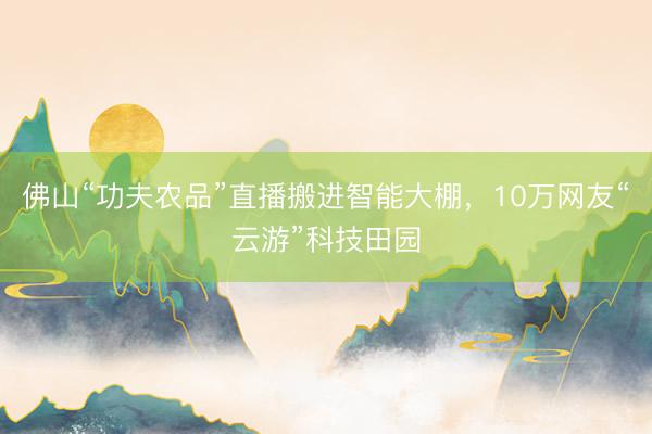 佛山“功夫农品”直播搬进智能大棚，10万网友“云游”科技田园