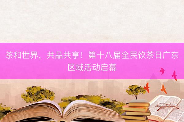 茶和世界，共品共享！第十八届全民饮茶日广东区域活动启幕