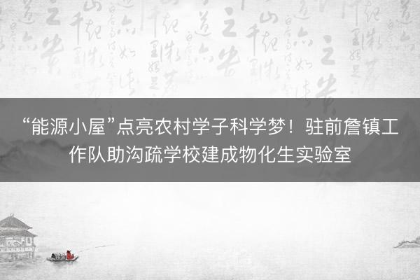 “能源小屋”点亮农村学子科学梦！驻前詹镇工作队助沟疏学校建成物化生实验室