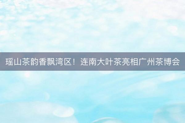 瑶山茶韵香飘湾区！连南大叶茶亮相广州茶博会