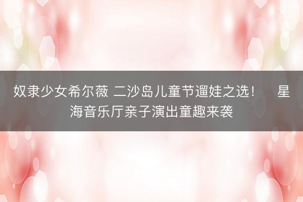 奴隶少女希尔薇 二沙岛儿童节遛娃之选！​星海音乐厅亲子演出童趣来袭