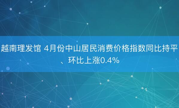 越南理发馆 4月份中山居民消费价格指数同比持平、环比上涨0.4%