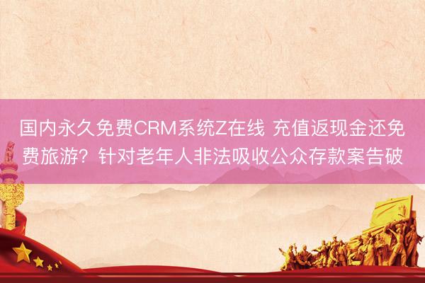 国内永久免费CRM系统Z在线 充值返现金还免费旅游？针对老年人非法吸收公众存款案告破