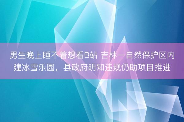 男生晚上睡不着想看B站 吉林一自然保护区内建冰雪乐园，县政府明知违规仍助项目推进