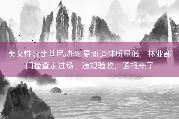 美女性感比基尼动态 更新造林质量低，林业部门检查走过场、违规验收，通报来了