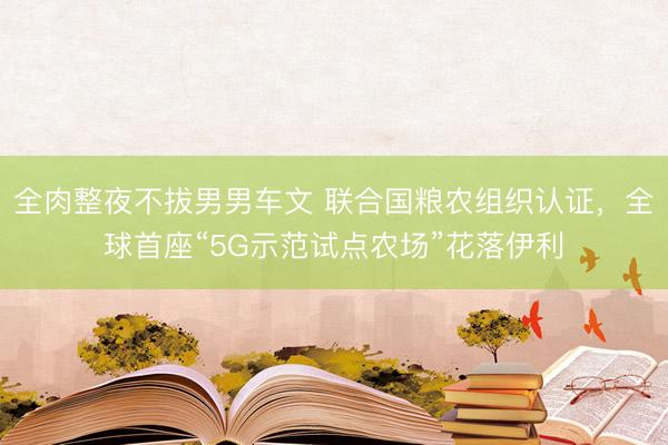 全肉整夜不拔男男车文 联合国粮农组织认证，全球首座“5G示范试点农场”花落伊利