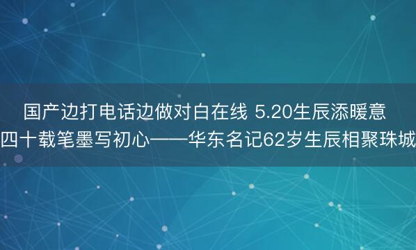 国产边打电话边做对白在线 5.20生辰添暖意 四十载笔墨写初心——华东名记62岁生辰相聚珠城