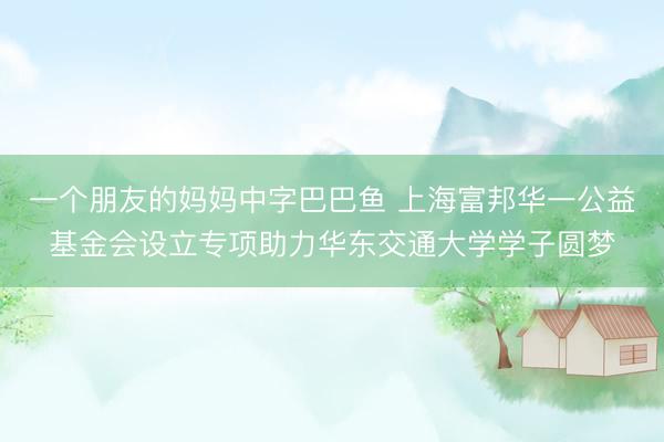 一个朋友的妈妈中字巴巴鱼 上海富邦华一公益基金会设立专项助力华东交通大学学子圆梦
