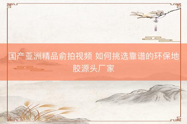 国产亚洲精品俞拍视频 如何挑选靠谱的环保地胶源头厂家