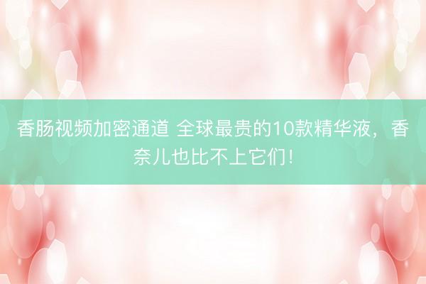香肠视频加密通道 全球最贵的10款精华液，香奈儿也比不上它们！