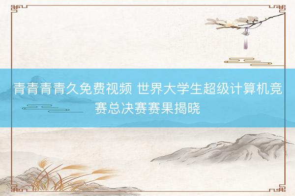 青青青青久免费视频 世界大学生超级计算机竞赛总决赛赛果揭晓