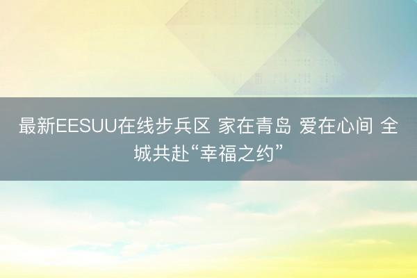 最新EESUU在线步兵区 家在青岛 爱在心间 全城共赴“幸福之约”