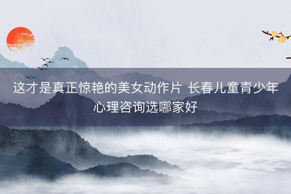 这才是真正惊艳的美女动作片 长春儿童青少年心理咨询选哪家好