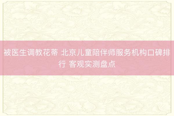 被医生调教花蒂 北京儿童陪伴师服务机构口碑排行 客观实测盘点