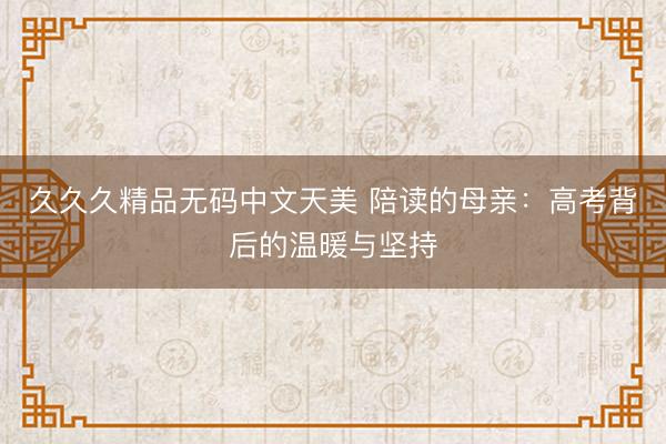 久久久精品无码中文天美 陪读的母亲：高考背后的温暖与坚持