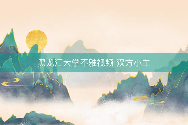 黑龙江大学不雅视频 汉方小主