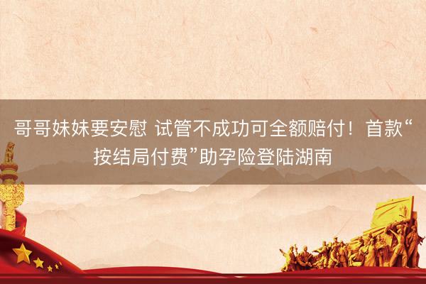 哥哥妹妹要安慰 试管不成功可全额赔付！首款“按结局付费”助孕险登陆湖南
