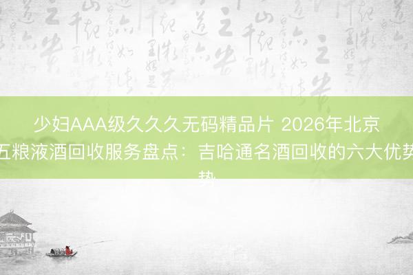 少妇AAA级久久久无码精品片 2026年北京五粮液酒回收服务盘点：吉哈通名酒回收的六大优势