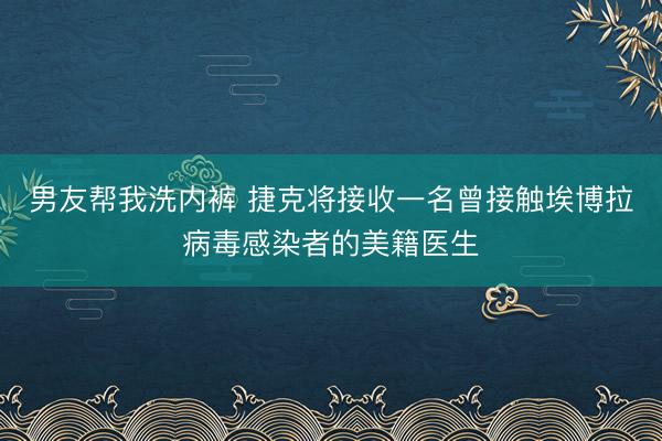 男友帮我洗内裤 捷克将接收一名曾接触埃博拉病毒感染者的美籍医生