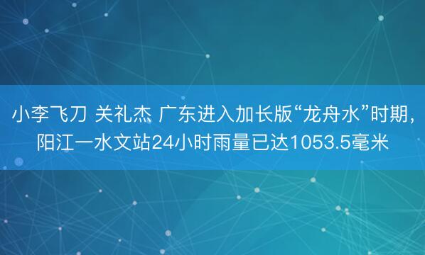 小李飞刀 关礼杰 广东进入加长版“龙舟水”时期，阳江一水文站24小时雨量已达1053.5毫米