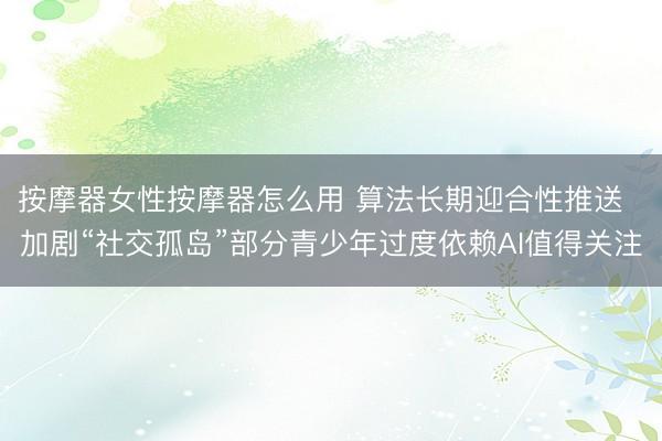 按摩器女性按摩器怎么用 算法长期迎合性推送  加剧“社交孤岛”部分青少年过度依赖AI值得关注