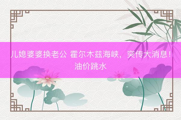 儿媳婆婆换老公 霍尔木兹海峡，突传大消息！油价跳水