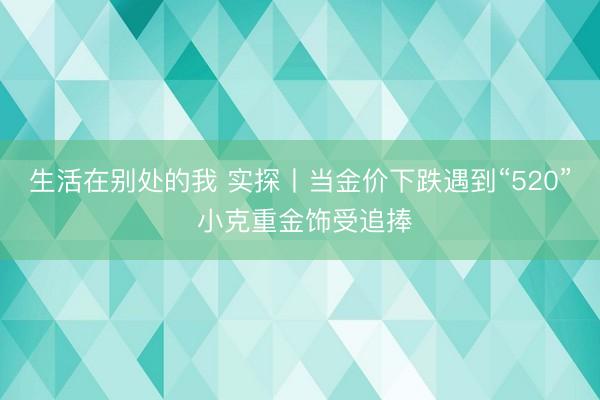 生活在别处的我 实探丨当金价下跌遇到“520” 小克重金饰受追捧