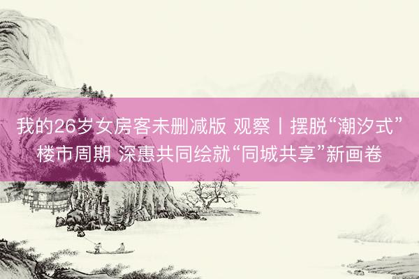 我的26岁女房客未删减版 观察丨摆脱“潮汐式”楼市周期 深惠共同绘就“同城共享”新画卷