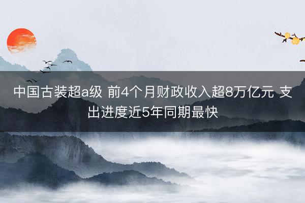 中国古装超a级 前4个月财政收入超8万亿元 支出进度近5年同期最快