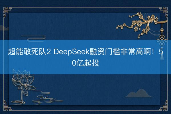 超能敢死队2 DeepSeek融资门槛非常高啊！50亿起投