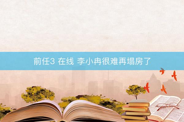 前任3 在线 李小冉很难再塌房了