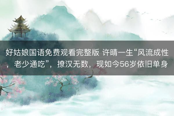 好姑娘国语免费观看完整版 许晴一生“风流成性，老少通吃”，撩汉无数，现如今56岁依旧单身