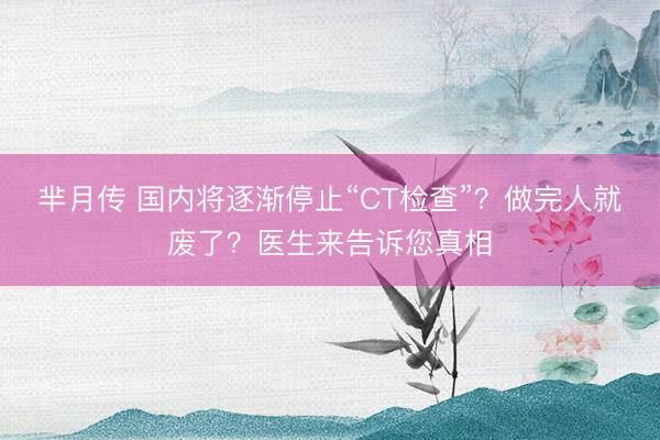 芈月传 国内将逐渐停止“CT检查”？做完人就废了？医生来告诉您真相
