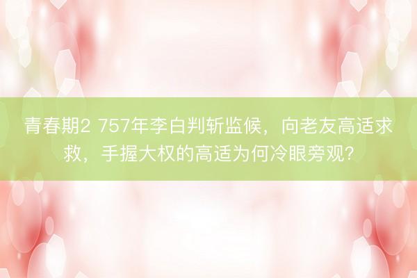 青春期2 757年李白判斩监候，向老友高适求救，手握大权的高适为何冷眼旁观？