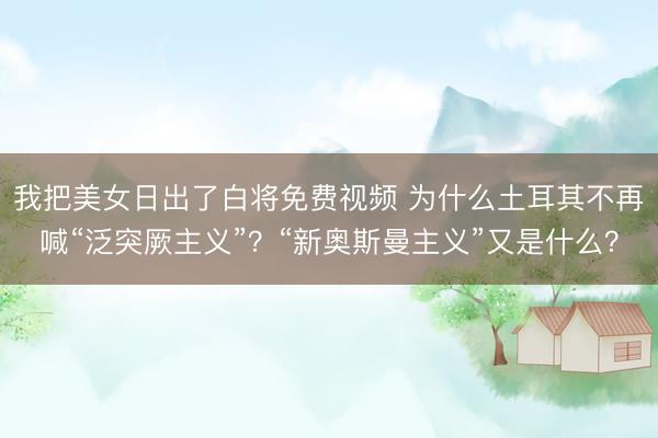 我把美女日出了白将免费视频 为什么土耳其不再喊“泛突厥主义”？“新奥斯曼主义”又是什么？