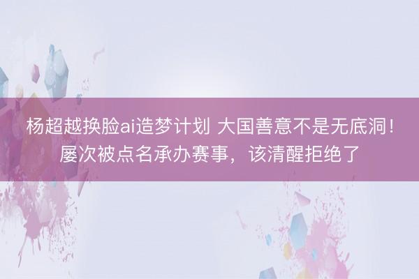 杨超越换脸ai造梦计划 大国善意不是无底洞！屡次被点名承办赛事，该清醒拒绝了