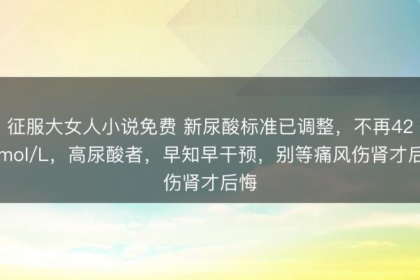 征服大女人小说免费 新尿酸标准已调整，不再420umol/L，高尿酸者，早知早干预，别等痛风伤肾才后悔