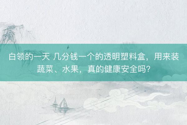 白领的一天 几分钱一个的透明塑料盒，用来装蔬菜、水果，真的健康安全吗？
