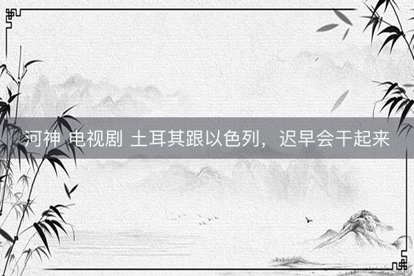 河神 电视剧 土耳其跟以色列,迟早会干起来