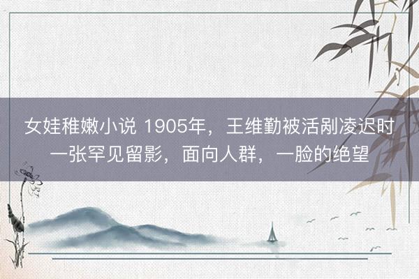 女娃稚嫩小说 1905年，王维勤被活剐凌迟时一张罕见留影，面向人群，一脸的绝望