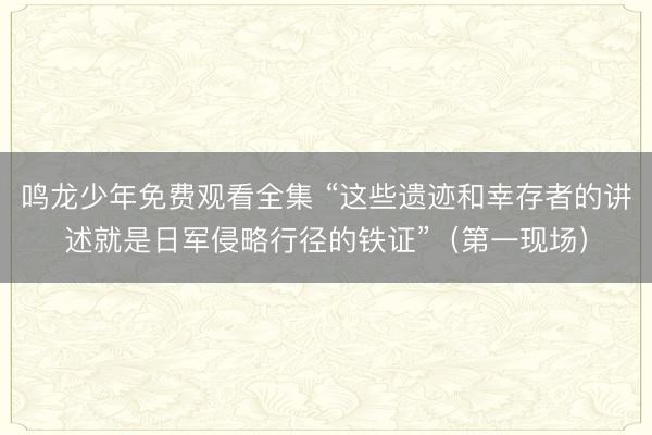 鸣龙少年免费观看全集 “这些遗迹和幸存者的讲述就是日军侵略行径的铁证”（第一现场）