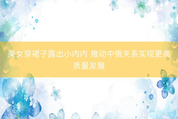 美女穿裙子露出小内内 推动中俄关系实现更高质量发展