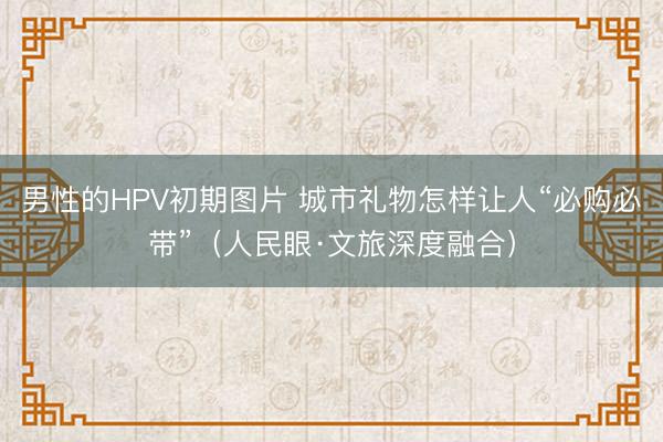 男性的HPV初期图片 城市礼物怎样让人“必购必带”（人民眼·文旅深度融合）