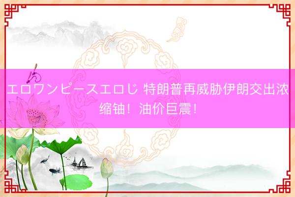 エロワンピースエロじ 特朗普再威胁伊朗交出浓缩铀！油价巨震！